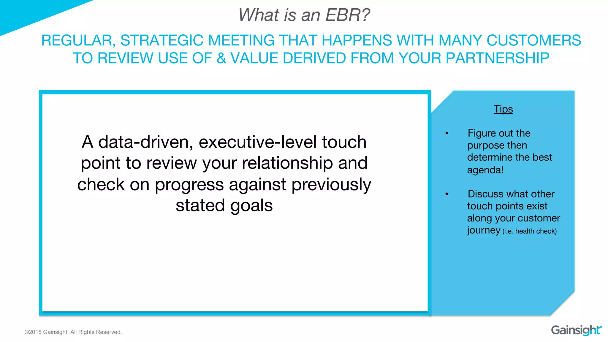 ©2015 Gainsight. All Rights Reserved.
REGULAR, STRATEGIC MEETING THAT HAPPENS WITH MANY CUSTOMERS
TO REVIEW USE OF & VALUE DERIVED FROM YOUR PARTNERSHIP
What is an EBR?
Tips

•  Figure out the
purpose then
determine the best
agenda!
•  Discuss what other
touch points exist
along your customer
journey (i.e. health check)
A data-driven, executive-level touch
point to review your relationship and
check on progress against previously
stated goals
 