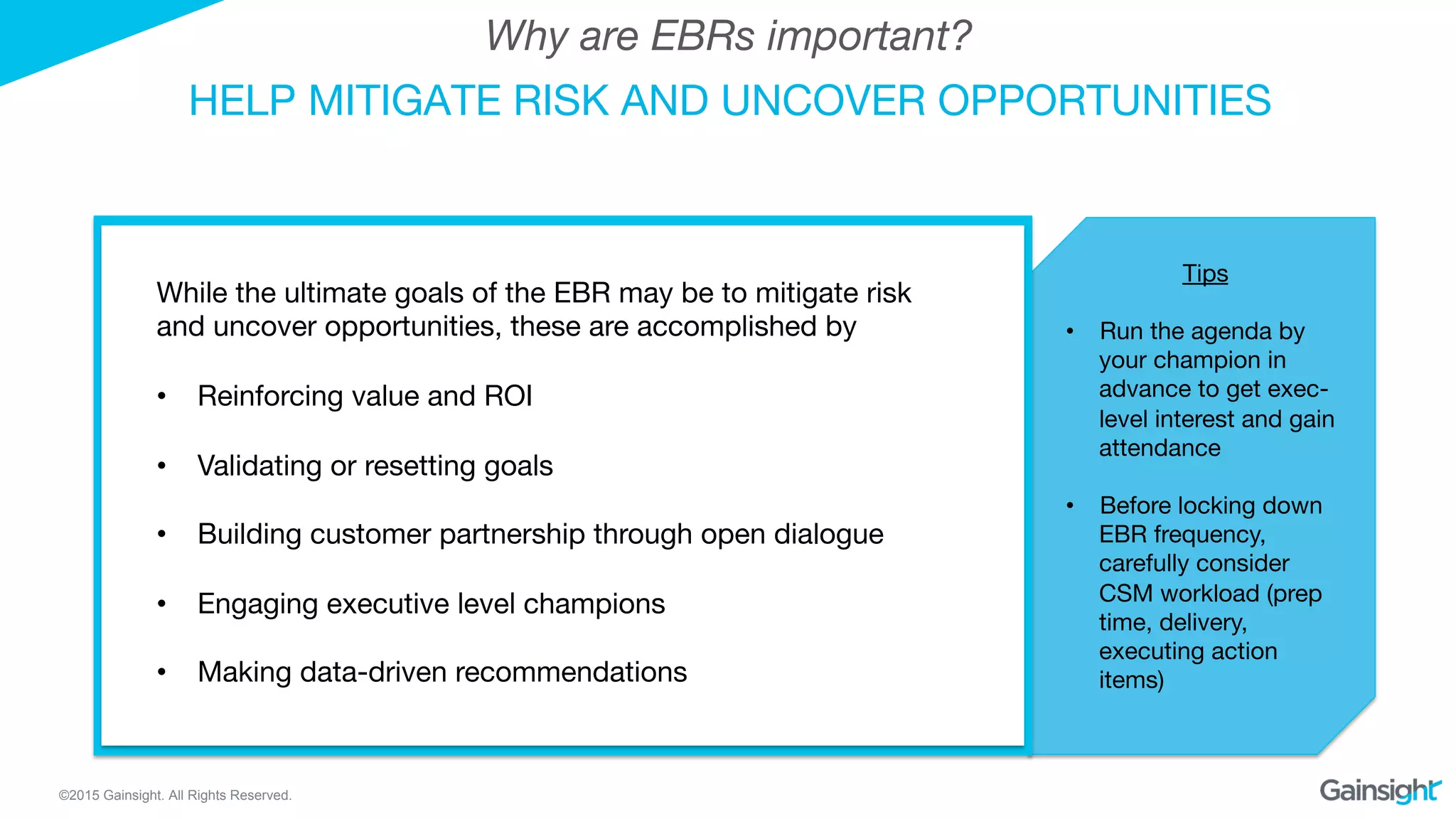 ©2015 Gainsight. All Rights Reserved.
HELP MITIGATE RISK AND UNCOVER OPPORTUNITIES
Why are EBRs important?
Tips

•  Run the agenda by
your champion in
advance to get exec-
level interest and gain
attendance
•  Before locking down
EBR frequency,
carefully consider
CSM workload (prep
time, delivery,
executing action
items)
While the ultimate goals of the EBR may be to mitigate risk
and uncover opportunities, these are accomplished by 
•  Reinforcing value and ROI
•  Validating or resetting goals 
•  Building customer partnership through open dialogue
•  Engaging executive level champions
•  Making data-driven recommendations
 