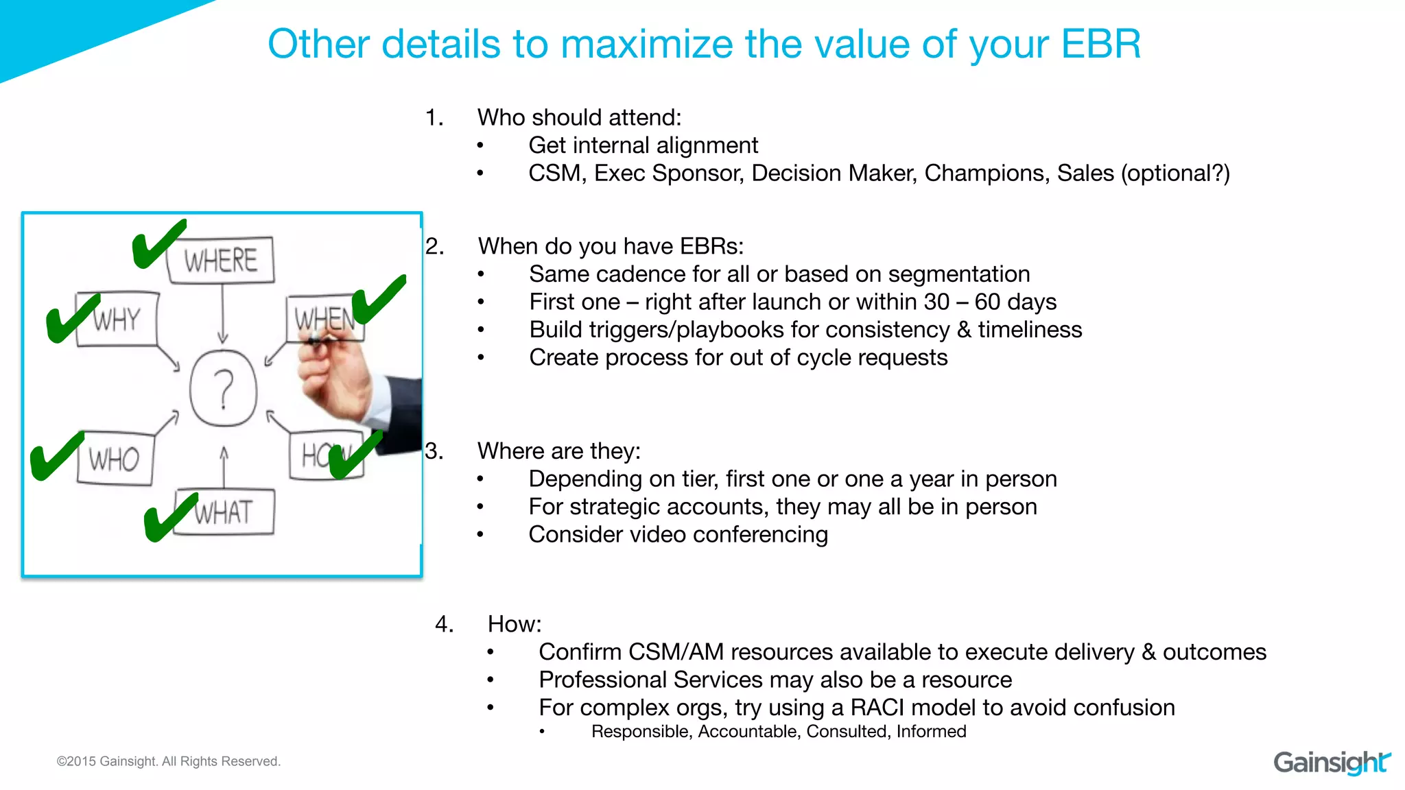 ©2015 Gainsight. All Rights Reserved.
Other details to maximize the value of your EBR
1.  Who should attend: 
•  Get internal alignment 
•  CSM, Exec Sponsor, Decision Maker, Champions, Sales (optional?)
✔
✔
2.  When do you have EBRs: 
•  Same cadence for all or based on segmentation 
•  First one – right after launch or within 30 – 60 days
•  Build triggers/playbooks for consistency & timeliness 
•  Create process for out of cycle requests 
3.  Where are they: 
•  Depending on tier, ﬁrst one or one a year in person
•  For strategic accounts, they may all be in person
•  Consider video conferencing
4.  How: 
•  Conﬁrm CSM/AM resources available to execute delivery & outcomes 
•  Professional Services may also be a resource 
•  For complex orgs, try using a RACI model to avoid confusion
•  Responsible, Accountable, Consulted, Informed
✔
✔
✔
✔
 