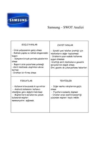 Samsung – SWOT Analizi 
GÜÇLÜ YANLAR 
- Ürün yelpazesinin geniş olması 
- Reklam yapma ve reklam sloganındaki 
başarı 
- Dünyanın birçok yerinde şubelerinin 
olması 
- Başarılı ürün pazarlama yeteneği 
- Akıllı telefonda ulaştıkları ekran 
kalitesi 
- Üretken bir firma olması 
ZAYIF YANLAR 
- Sürekli yeni telefon ürettiği için 
telefonların değer kaybetmesi 
- Ürünlerin uzun vadede kullanıma 
uygun olmaması 
-Ürettiği akıllı telefonların güvenlik 
seviyelerinin düşük olması. 
Örn. gazete de çıkan patlama haberleri 
FIRSATLAR 
- Kullanım kılavuzunda ki ayrıntılar 
- Android sisteminin kullanıcı 
istediğine göre değiştirilebilmesi 
- Müşterilerin sorunlarına çözüm 
bulanarak müşteri 
memnuniyetini sağlamak. 
TEHTİDLER 
- Diğer marka rakiplerinin güçlü 
olması 
- Fiyatların zamanla düşmesi 
- Ürünler arası özellik benzerliği 
yüzünden müşteri kaybı imkânı 
 