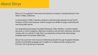 About Ebryx
Ebryx LLC is a global IT services and solutions company, headquartered in the
Silicon Valley, California.
Incorporated in 2008, it serves a diverse customer base spread across North
America, EMEA and Oceania. Clients range from SMBs to large multinationals
and the public sector.
Our engineering prowess includes Enterprise, Web, Mobility, Location-based
services, In-door navigation, Big Data Analytics and Ad-tech solutions. We work
closely with our clients to help them successfully achieve their technology-
enabled vision & business objectives.
Ebryx has a proven track record of delivering results through its global delivery
centers and flexible engagement models for multiple brands ranging from
Fortune 100 to growing companies.
 