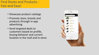 • Showcase product catalogs
• Promote store, brands and
products through in-app
advertising
• Send targeted deals to
customers based on profile,
buying behavior and current
location in the mall and in-store
Find Stores and Products -
Fast and Easy!
 