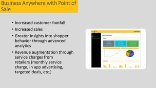 • Increased customer footfall
• Increased sales
• Greater insights into shopper
behavior through advanced
analytics
• Revenue augmentation through
service charges from
retailers (monthly service
charge, in app advertising,
targeted deals, etc.)
Business Anywhere with Point of
Sale
 