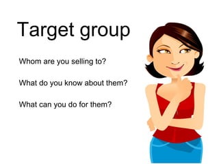 Target group
Whom are you selling to?

What do you know about them?

What can you do for them?
 