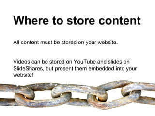 Where to store content
All content must be stored on your website.


Videos can be stored on YouTube and slides on
SlideShares, but present them embedded into your
website!
 