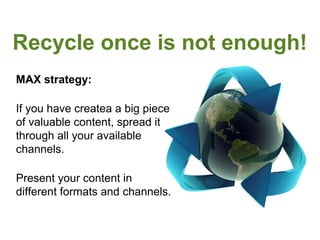 Recycle once is not enough!
MAX strategy:

If you have createa a big piece
of valuable content, spread it
through all your available
channels.

Present your content in
different formats and channels.
 