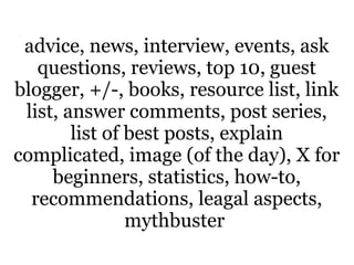 advice, news, interview, events, ask
   questions, reviews, top 10, guest
blogger, +/-, books, resource list, link
 list, answer comments, post series,
        list of best posts, explain
complicated, image (of the day), X for
     beginners, statistics, how-to,
  recommendations, leagal aspects,
                mythbuster
 