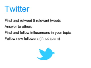 Twitter
Find and retweet 5 relevant tweets
Answer to others
Find and follow influsencers in your topic
Follow new followers (if not spam)
 