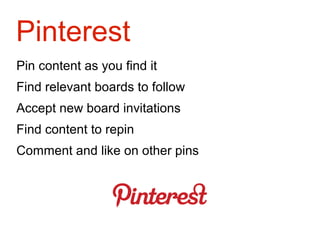 Pinterest
Pin content as you find it
Find relevant boards to follow
Accept new board invitations
Find content to repin
Comment and like on other pins
 