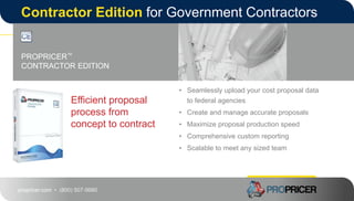 propricer.com • (800) 507-9980
Contractor Edition for Government Contractors
Efficient proposal
process from
concept to contract
PROPRICER™
CONTRACTOR EDITION
• Seamlessly upload your cost proposal data
to federal agencies
• Create and manage accurate proposals
• Maximize proposal production speed
• Comprehensive custom reporting
• Scalable to meet any sized team
• Easy to learn
 