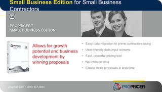 propricer.com • (800) 507-9980
Small Business Edition for Small Business
Contractors
Allows for growth
potential and business
development by
winning proposals
PROPRICER™
SMALL BUSINESS EDITION
• Easy data migration to prime contractors using
• User-friendly data input screens
• Fast, powerful pricing tool
• No limits on data
• Create more proposals in less time
 