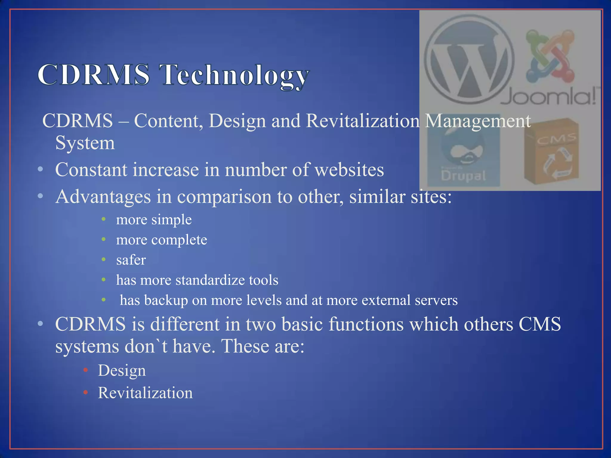 CDRMS – Content, Design and Revitalization Management
  System
• Constant increase in number of websites
• Advantages in comparison to other, similar sites:
       •   more simple
       •   more complete
       •   safer
       •   has more standardize tools
       •    has backup on more levels and at more external servers
• CDRMS is different in two basic functions which others CMS
  systems don`t have. These are:
     • Design
     • Revitalization
 
