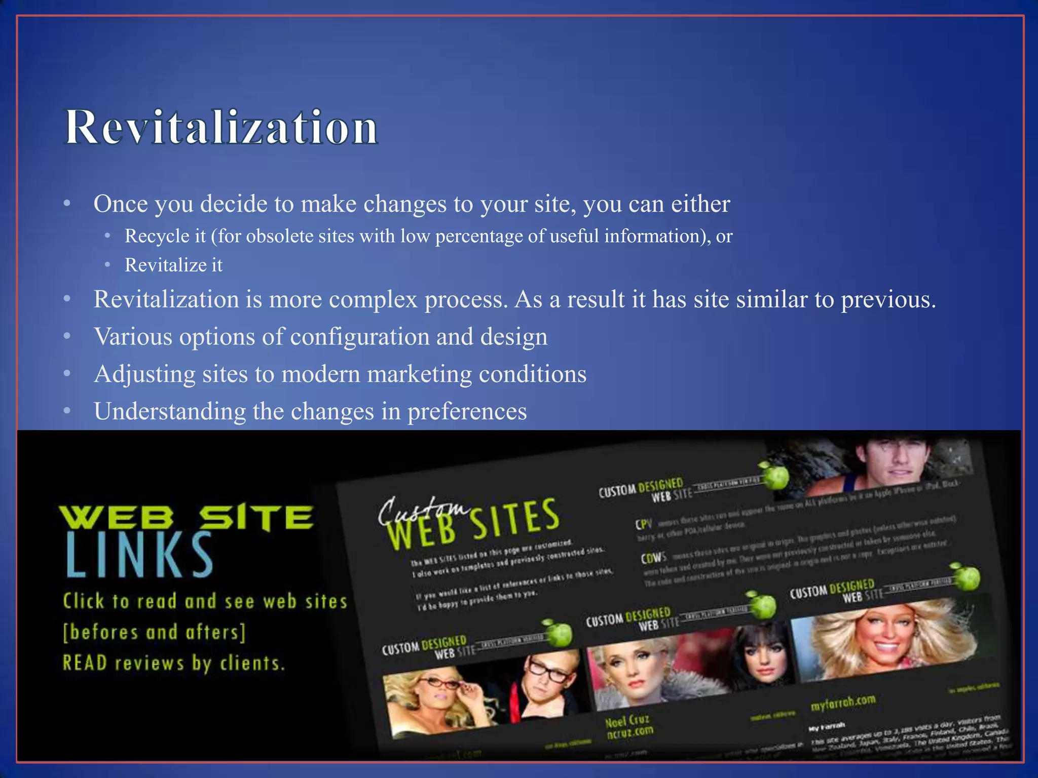 • Once you decide to make changes to your site, you can either
     • Recycle it (for obsolete sites with low percentage of useful information), or
     • Revitalize it
•   Revitalization is more complex process. As a result it has site similar to previous.
•   Various options of configuration and design
•   Adjusting sites to modern marketing conditions
•   Understanding the changes in preferences
•   Accessibility of information needed
 