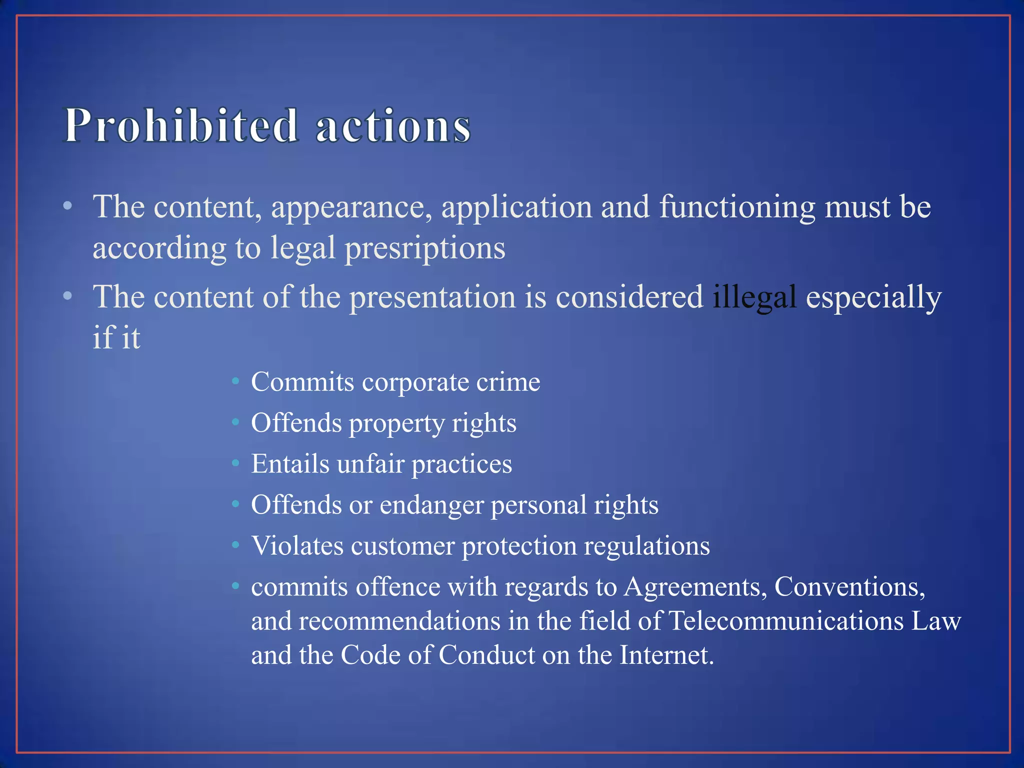 • The content, appearance, application and functioning must be
  according to legal presriptions
• The content of the presentation is considered illegal especially
  if it
            •   Commits corporate crime
            •   Offends property rights
            •   Entails unfair practices
            •   Offends or endanger personal rights
            •   Violates customer protection regulations
            •   commits offence with regards to Agreements, Conventions,
                and recommendations in the field of Telecommunications Law
                and the Code of Conduct on the Internet.
 