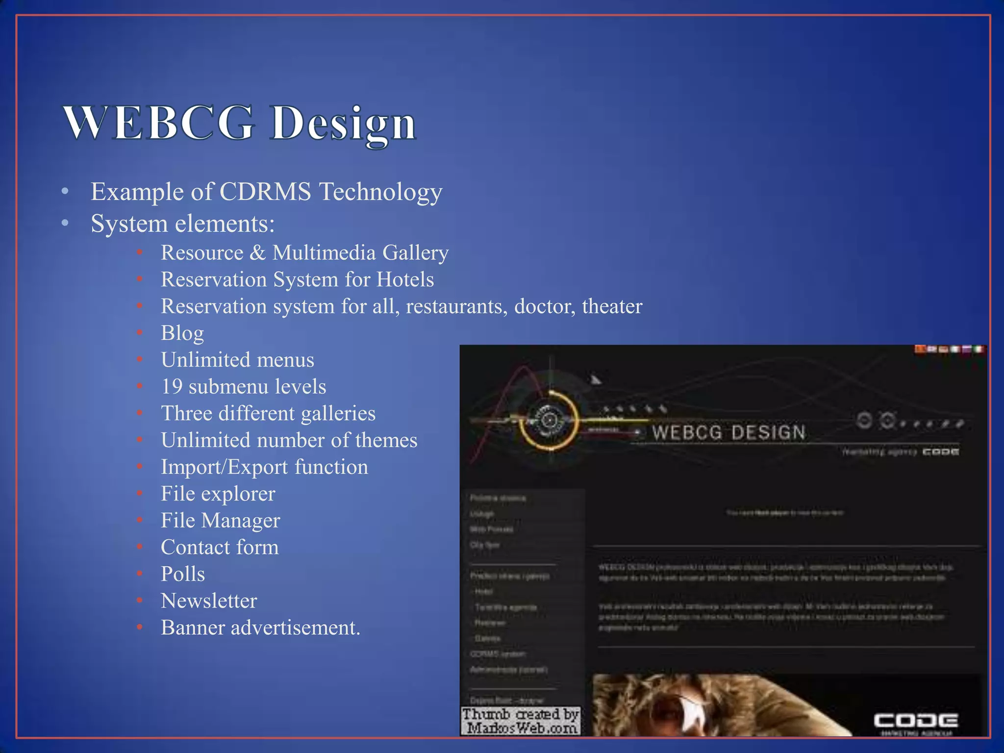 • Example of CDRMS Technology
• System elements:
     •   Resource & Multimedia Gallery
     •   Reservation System for Hotels
     •   Reservation system for all, restaurants, doctor, theater
     •   Blog
     •   Unlimited menus
     •   19 submenu levels
     •   Three different galleries
     •   Unlimited number of themes
     •   Import/Export function
     •   File explorer
     •   File Manager
     •   Contact form
     •   Polls
     •   Newsletter
     •   Banner advertisement.
 