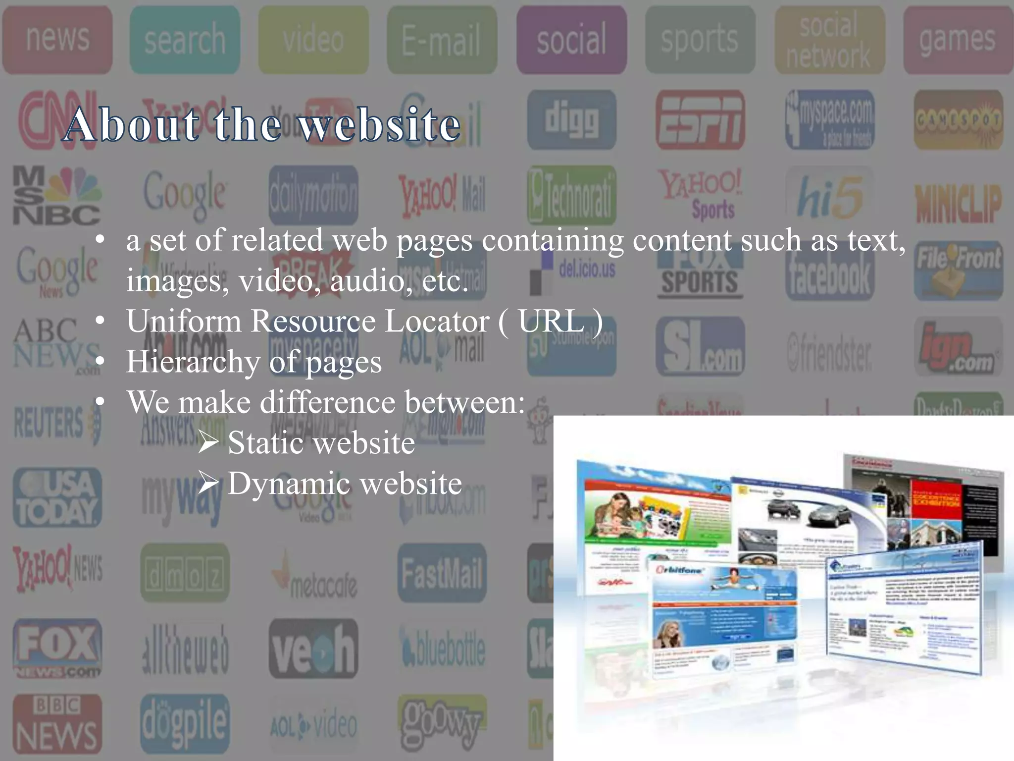 • a set of related web pages containing content such as text,
  images, video, audio, etc.
• Uniform Resource Locator ( URL )
• Hierarchy of pages
• We make difference between:
         Static website
         Dynamic website
 