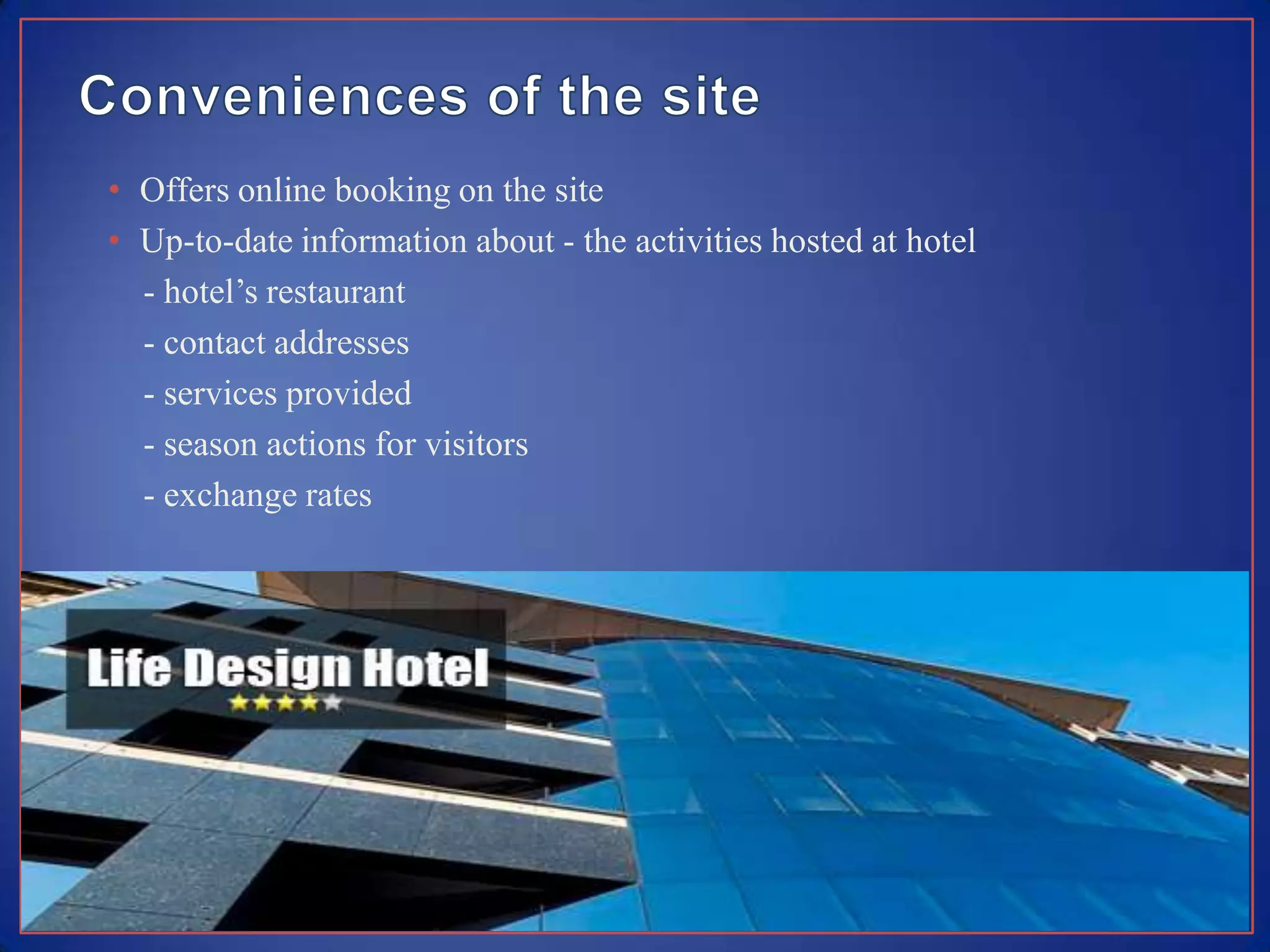 • Offers online booking on the site
• Up-to-date information about - the activities hosted at hotel
  - hotel’s restaurant
  - contact addresses
  - services provided
  - season actions for visitors
  - exchange rates
 