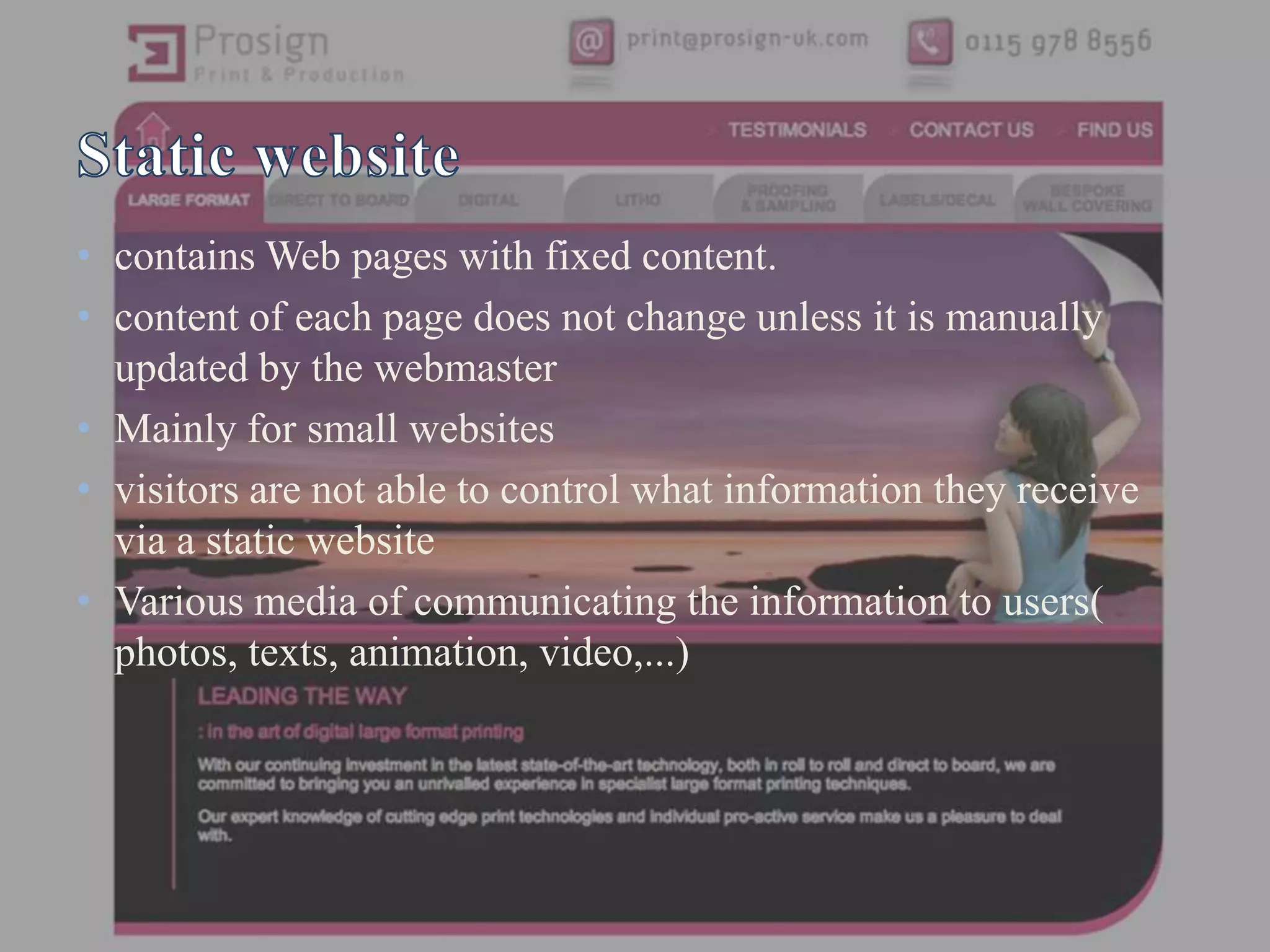 • contains Web pages with fixed content.
• content of each page does not change unless it is manually
  updated by the webmaster
• Mainly for small websites
• visitors are not able to control what information they receive
  via a static website
• Various media of communicating the information to users(
  photos, texts, animation, video,...)
 