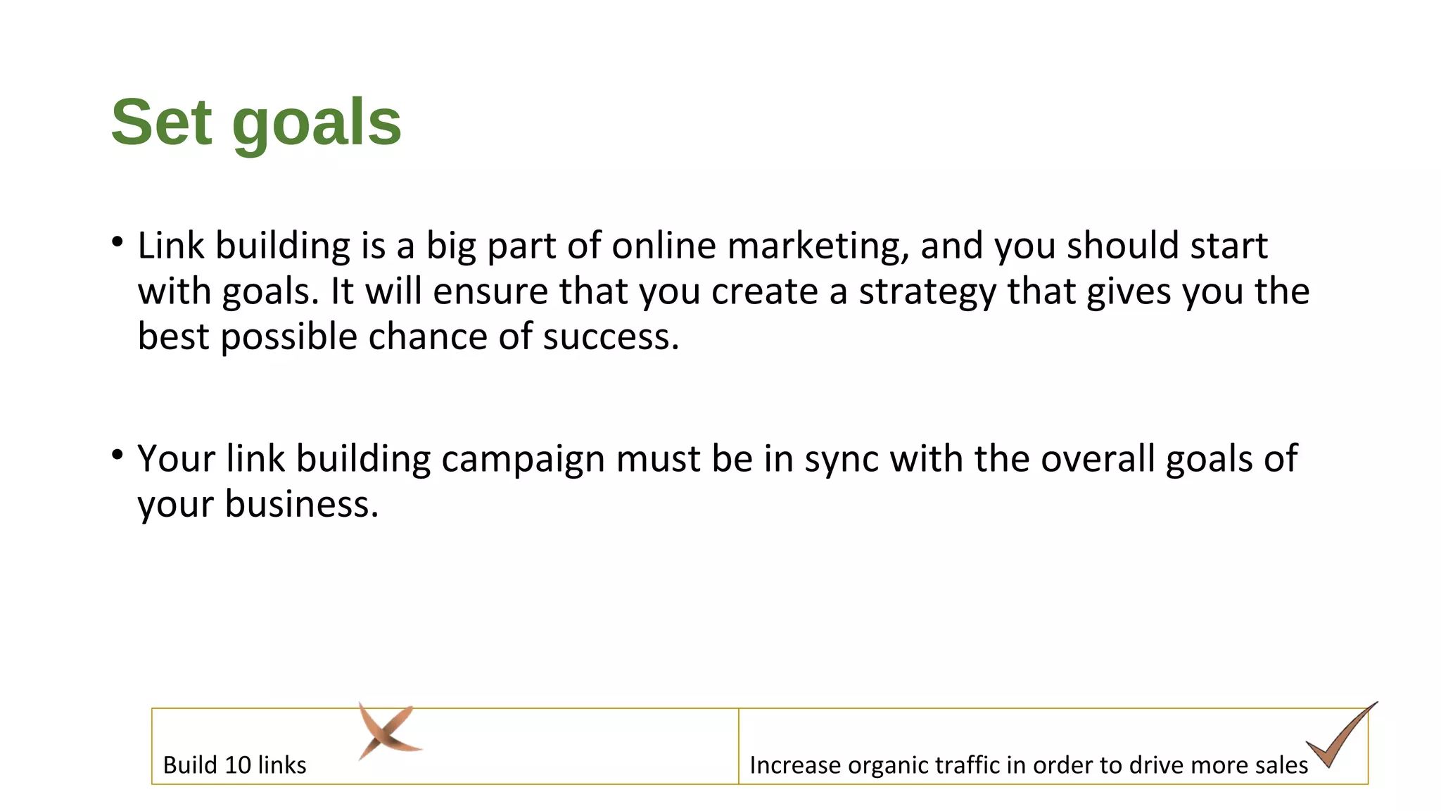 Set goals
• Link building is a big part of online marketing, and you should start
with goals. It will ensure that you create a strategy that gives you the
best possible chance of success.
• Your link building campaign must be in sync with the overall goals of
your business.
Build 10 links Increase organic traffic in order to drive more sales
 