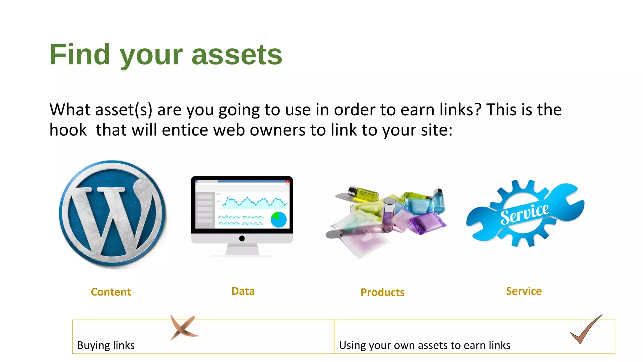 Find your assets
What asset(s) are you going to use in order to earn links? This is the
hook that will entice web owners to link to your site:
Buying links Using your own assets to earn links
Content ProductsData Service
 