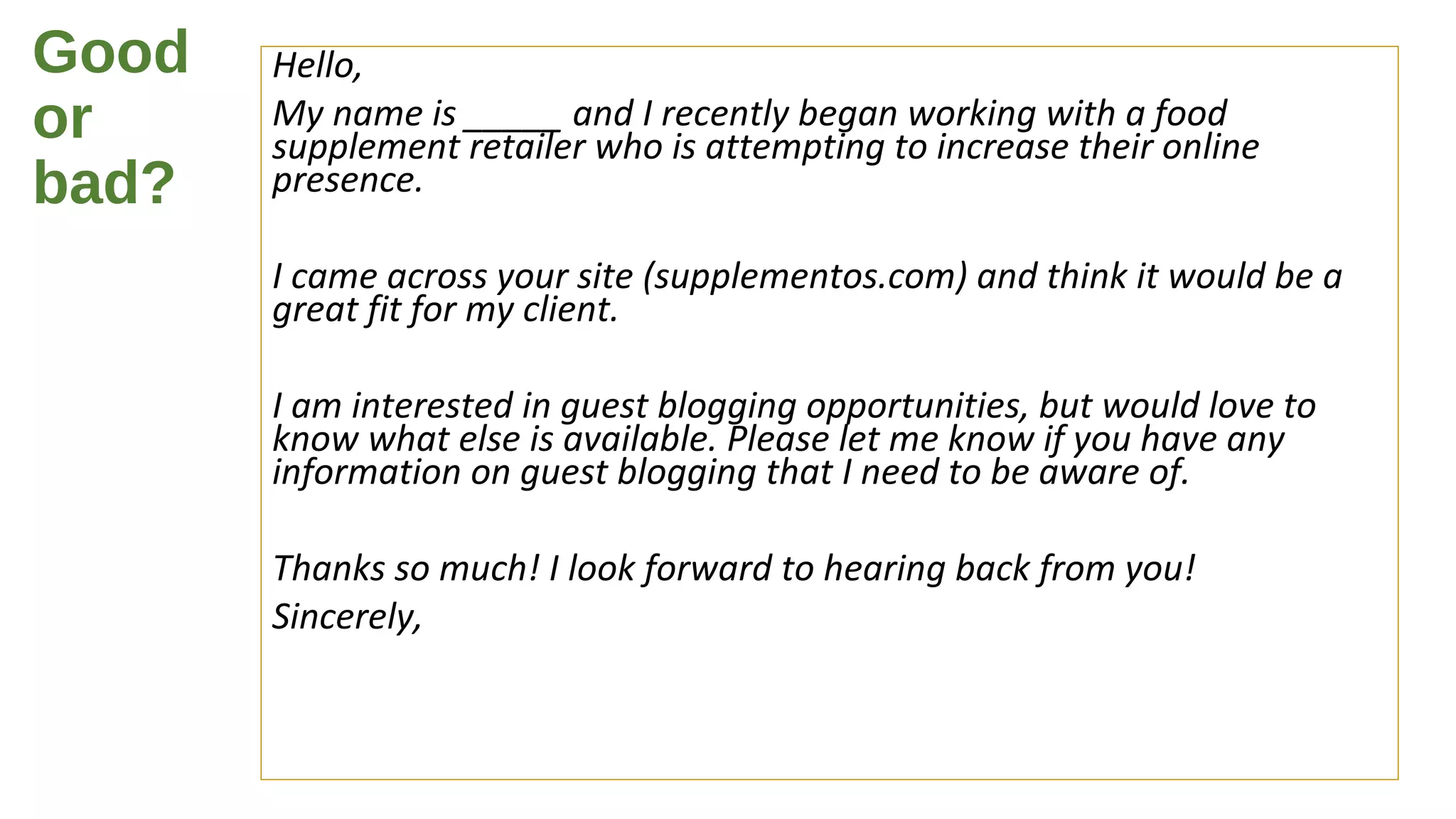 Good
or
bad?
Hello,
My name is _____ and I recently began working with a food
supplement retailer who is attempting to increase their online
presence.
I came across your site (supplementos.com) and think it would be a
great fit for my client.
I am interested in guest blogging opportunities, but would love to
know what else is available. Please let me know if you have any
information on guest blogging that I need to be aware of.
Thanks so much! I look forward to hearing back from you!
Sincerely,
 