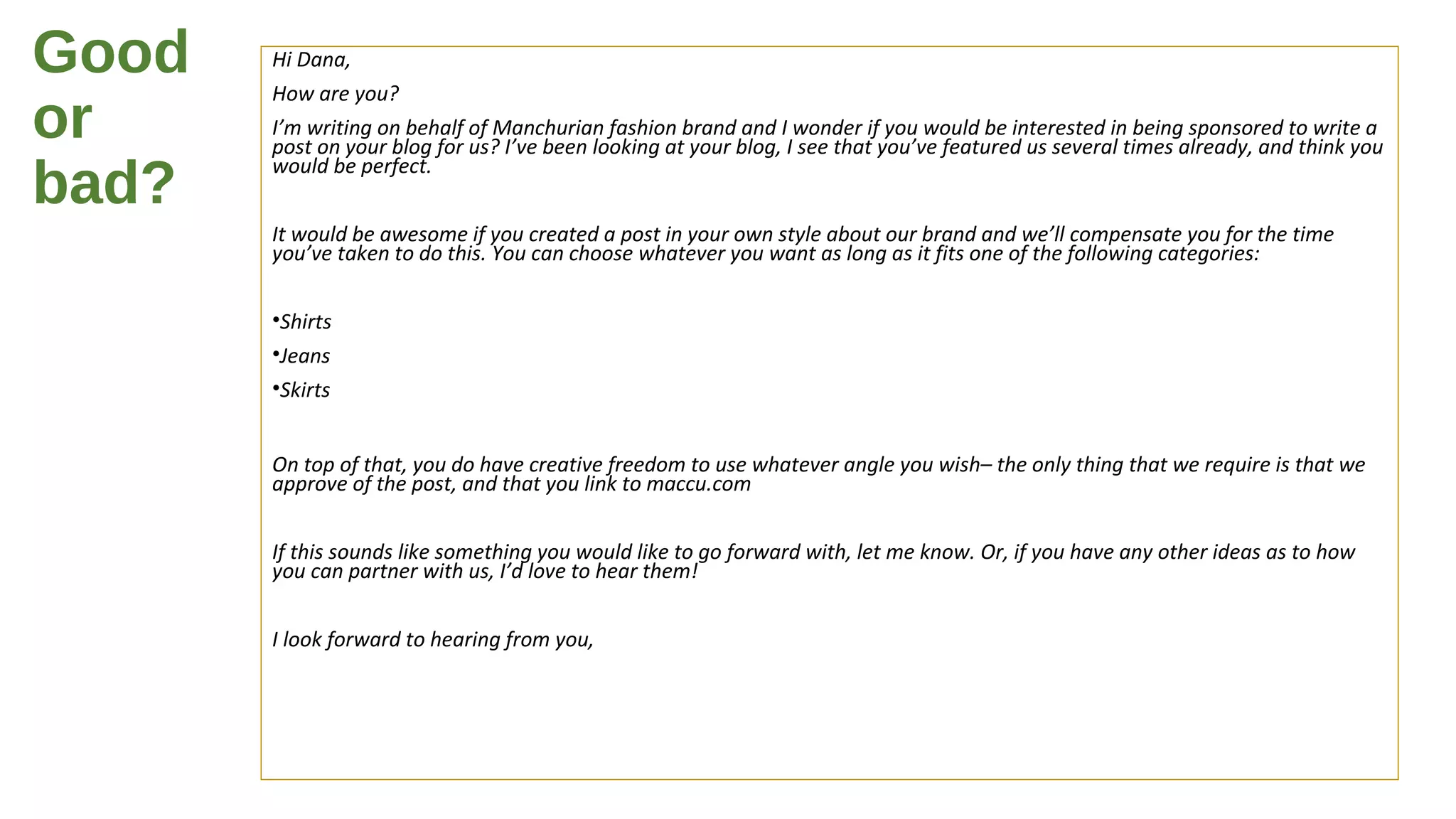 Good
or
bad?
Hi Dana,
How are you?
I’m writing on behalf of Manchurian fashion brand and I wonder if you would be interested in being sponsored to write a
post on your blog for us? I’ve been looking at your blog, I see that you’ve featured us several times already, and think you
would be perfect.
It would be awesome if you created a post in your own style about our brand and we’ll compensate you for the time
you’ve taken to do this. You can choose whatever you want as long as it fits one of the following categories:
•Shirts
•Jeans
•Skirts
On top of that, you do have creative freedom to use whatever angle you wish– the only thing that we require is that we
approve of the post, and that you link to maccu.com
If this sounds like something you would like to go forward with, let me know. Or, if you have any other ideas as to how
you can partner with us, I’d love to hear them!
I look forward to hearing from you,
 