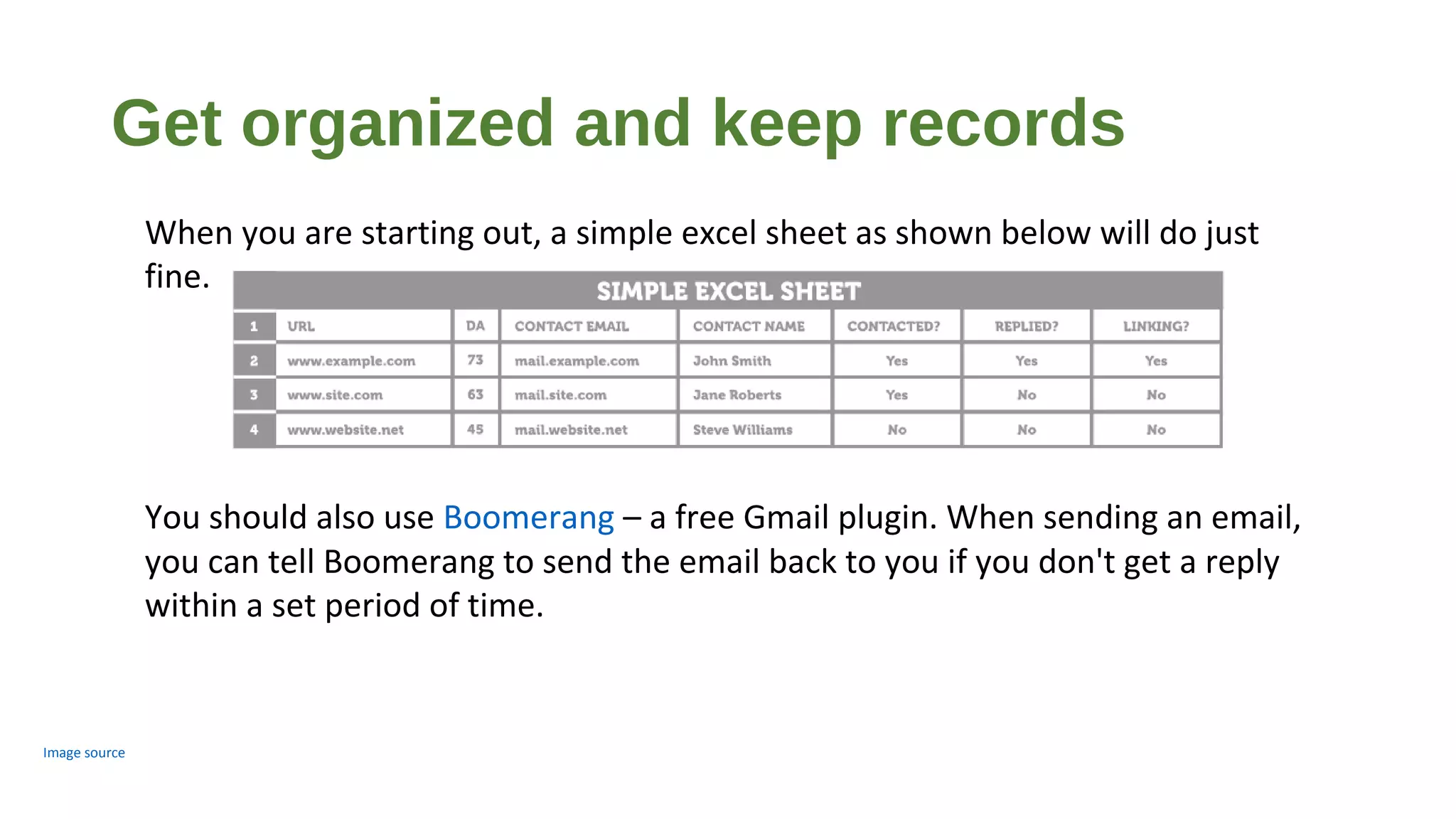 Get organized and keep records
Image source
When you are starting out, a simple excel sheet as shown below will do just
fine.
You should also use Boomerang – a free Gmail plugin. When sending an email,
you can tell Boomerang to send the email back to you if you don't get a reply
within a set period of time.
 