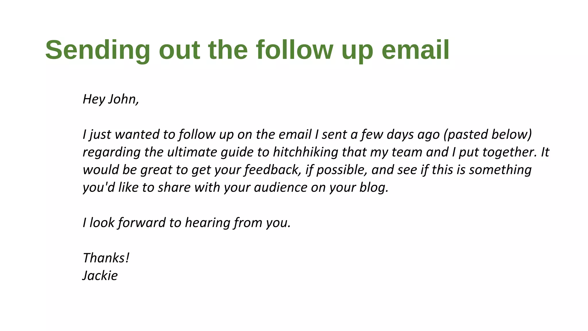 Sending out the follow up email
Hey John,
I just wanted to follow up on the email I sent a few days ago (pasted below)
regarding the ultimate guide to hitchhiking that my team and I put together. It
would be great to get your feedback, if possible, and see if this is something
you'd like to share with your audience on your blog.
I look forward to hearing from you.
Thanks!
Jackie
 
