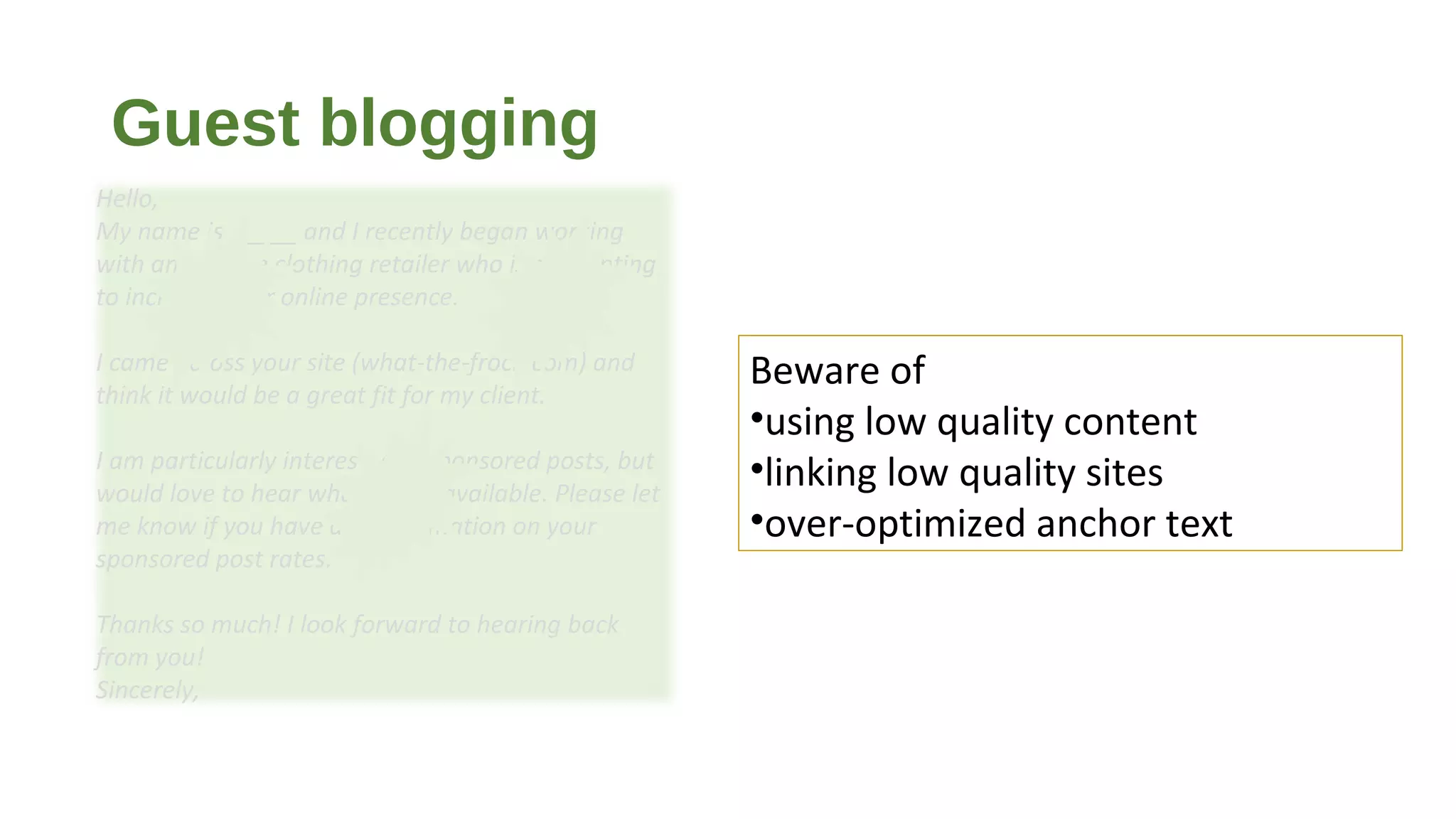 Guest blogging
Beware of
•using low quality content
•linking low quality sites
•over-optimized anchor text
Hello,
My name is _____ and I recently began working
with an upscale clothing retailer who is attempting
to increase their online presence.
I came across your site (what-the-frock.com) and
think it would be a great fit for my client.
I am particularly interested in sponsored posts, but
would love to hear what else is available. Please let
me know if you have any information on your
sponsored post rates.
Thanks so much! I look forward to hearing back
from you!
Sincerely,
 