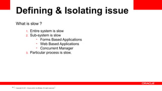 Defining & Isolating issue
What is slow ?
1.
2.

3.

10

Entire system is slow
Sub-system is slow
• Forms Based Applications
• Web Based Applications
• Concurrent Manager
Particular process is slow.

Copyright © 2011, Oracle and/or its affiliates. All rights reserved.

 