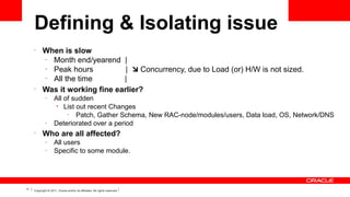 Defining & Isolating issue
•

•

When is slow
–
Month end/yearend |
–
Peak hours
|  Concurrency, due to Load (or) H/W is not sized.
–
All the time
|
Was it working fine earlier?
–

–

•

Who are all affected?
–
–

11

All of sudden
• List out recent Changes
–
Patch, Gather Schema, New RAC-node/modules/users, Data load, OS, Network/DNS
Deteriorated over a period
All users
Specific to some module.

Copyright © 2011, Oracle and/or its affiliates. All rights reserved.

 