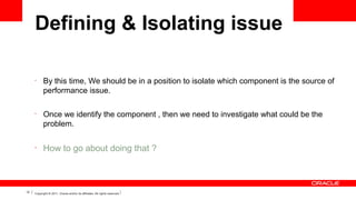 Defining & Isolating issue
•

•

•

12

By this time, We should be in a position to isolate which component is the source of
performance issue.
Once we identify the component , then we need to investigate what could be the
problem.

How to go about doing that ?

Copyright © 2011, Oracle and/or its affiliates. All rights reserved.

 