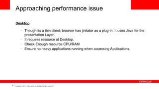 Approaching performance issue
Desktop
–

–
–
–

15

Though its a thin client; browser has jinitator as a plug-in. It uses Java for the
presentation Layer.
It requires resource at Desktop.
Check Enough resource CPU/RAM
Ensure no heavy applications running when accessing Applications.

Copyright © 2011, Oracle and/or its affiliates. All rights reserved.

 