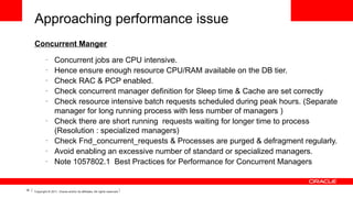 Approaching performance issue
Concurrent Manger
–
–
–
–
–

–

–
–
–

16

Concurrent jobs are CPU intensive.
Hence ensure enough resource CPU/RAM available on the DB tier.
Check RAC & PCP enabled.
Check concurrent manager definition for Sleep time & Cache are set correctly
Check resource intensive batch requests scheduled during peak hours. (Separate
manager for long running process with less number of managers )
Check there are short running requests waiting for longer time to process
(Resolution : specialized managers)
Check Fnd_concurrent_requests & Processes are purged & defragment regularly.
Avoid enabling an excessive number of standard or specialized managers.
Note 1057802.1 Best Practices for Performance for Concurrent Managers

Copyright © 2011, Oracle and/or its affiliates. All rights reserved.

 