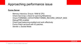 Approaching performance issue
Forms Server
–
–
–
–
–
–
–

17

Memory Intensive. Ensure RAM & CPU
Check Sar & top ( check for spinning f60webmx)
Check FORMS60_CATCHTERM FORMS_RECORD_GROUP_MAX 
Debug/FRD enabled
Check load balancing enabled and work effectively
Forms Patch set level with IO patches.
Servlet Vs Socket Mode

Copyright © 2011, Oracle and/or its affiliates. All rights reserved.

 