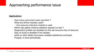 Approaching performance issue
Applications
–
–

–
–
–
–
–

18

How many concurrent users are there ?
What are all the modules used?
• Any resource intensive module is used.
When was gather schema statistics request run last ?
Diagnostics profiles are disabled as this will consume lots of resource
Sign on Audit is disabled if not needed.
Audit on other tables have been enabled (additional overhead)
Purging is done periodically.

Copyright © 2011, Oracle and/or its affiliates. All rights reserved.

 