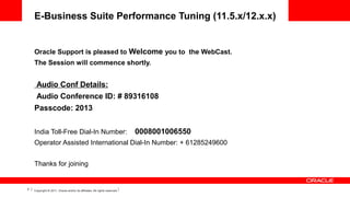 E-Business Suite Performance Tuning (11.5.x/12.x.x)

Oracle Support is pleased to Welcome you to  the WebCast.
The Session will commence shortly.

 Audio Conf Details:
 Audio Conference ID: # 89316108
Passcode: 2013
 
India Toll-Free Dial-In Number:

0008001006550

Operator Assisted International Dial-In Number: + 61285249600
 
Thanks for joining

2

Copyright © 2011, Oracle and/or its affiliates. All rights reserved.

 