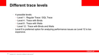 Different trace levels
–

–

22

4 possible levels:
• Level 1 : Regular Trace / SQL Trace
• Level 4 : Trace with Binds
• Level 8 : Trace with Waits
• Level 12 : Trace with Binds and Waits
Level 8 is preferred option for analyzing performance issues as Level 12 is too
expensive.

Copyright © 2011, Oracle and/or its affiliates. All rights reserved.

 