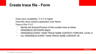 Create trace file - Form

–
–
–

23

Trace menu availability: 11.5.7 or higher
Trace file name contains application User Name
Trace in Pre 11.5.7
•
Identify the Session/Process Id then enable trace as below.
•
ORADEBUG SETOSPID &&pid
•
ORADEBUG EVENT 10046 TRACE NAME CONTEXT FOREVER, LEVEL 8
•
rem ORADEBUG EVENT 10046 TRACE NAME CONTEXT off

Copyright © 2011, Oracle and/or its affiliates. All rights reserved.

 