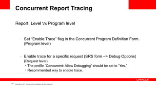 Concurrent Report Tracing
Report Level Vs Program level

–

Set “Enable Trace” flag in the Concurrent Program Definition Form.
(Program level)

–

Enable trace for a specific request (SRS form –> Debug Options)
(Request level)
•
•

25

The profile “Concurrent: Allow Debugging” should be set to “Yes.”
Recommended way to enable trace.

Copyright © 2011, Oracle and/or its affiliates. All rights reserved.

 