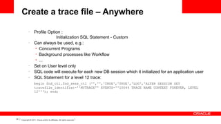 Create a trace file – Anywhere
–

–

–
–
–

Profile Option :
Initialization SQL Statement - Custom
Can always be used, e.g.:
• Concurrent Programs
• Background processes like Workflow
• ...
Set on User level only
SQL code will execute for each new DB session which it initialized for an application user
SQL Statement for a level 12 trace:
begin fnd_ctl.fnd_sess_ctl ('','','TRUE','TRUE','LOG','ALTER SESSION SET
tracefile_identifier=''MYTRACE'' EVENTS=''10046 TRACE NAME CONTEXT FOREVER, LEVEL
12'''); end;

30

Copyright © 2011, Oracle and/or its affiliates. All rights reserved.

 