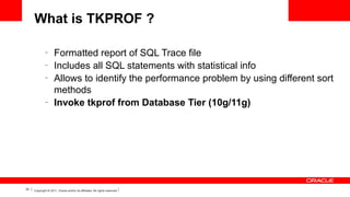 What is TKPROF ?
–
–
–

–

32

Formatted report of SQL Trace file
Includes all SQL statements with statistical info
Allows to identify the performance problem by using different sort
methods
Invoke tkprof from Database Tier (10g/11g)

Copyright © 2011, Oracle and/or its affiliates. All rights reserved.

 