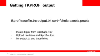 Getting TKPROF output

tkprof tracefile.trc output.txt sort=fchela,exeela,prsela

–
–
–

33

Invoke tkprof from Database Tier
Upload raw trace and tkprof output
i.e. output.txt and tracefile.trc

Copyright © 2011, Oracle and/or its affiliates. All rights reserved.

 