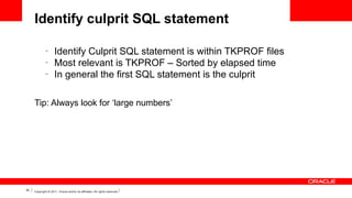 Identify culprit SQL statement
–
–
–

Identify Culprit SQL statement is within TKPROF files
Most relevant is TKPROF – Sorted by elapsed time
In general the first SQL statement is the culprit

Tip: Always look for ‘large numbers’

35

Copyright © 2011, Oracle and/or its affiliates. All rights reserved.

 