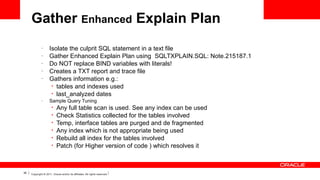 Gather Enhanced Explain Plan
–
–
–
–
–

–

Isolate the culprit SQL statement in a text file
Gather Enhanced Explain Plan using SQLTXPLAIN.SQL: Note.215187.1
Do NOT replace BIND variables with literals!
Creates a TXT report and trace file
Gathers information e.g.:
• tables and indexes used
• last_analyzed dates
Sample Query Tuning
• Any full table scan
•
•
•
•
•

36

is used. See any index can be used
Check Statistics collected for the tables involved
Temp, interface tables are purged and de fragmented
Any index which is not appropriate being used
Rebuild all index for the tables involved
Patch (for Higher version of code ) which resolves it

Copyright © 2011, Oracle and/or its affiliates. All rights reserved.

 