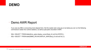 DEMO

•

•

Demo AWR Report
If you see any DML is consuming more elapsed time. Get the explain plan using sql_id as below.you can run the following
commands to obtain the runtime statistics, as well as past plans recorded in AWR:

•

•

39

SQL> SELECT * FROM table(dbms_xplan.display_cursor('&sql_id',null,'ALLSTATS')) ;
SQL> SELECT * FROM table(DBMS_XPLAN.DISPLAY_AWR('&sql_id',null,null,'ALL'));

Copyright © 2011, Oracle and/or its affiliates. All rights reserved.

 