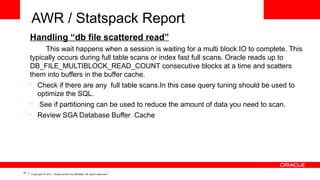 AWR / Statspack Report
Handling “db file scattered read”
This wait happens when a session is waiting for a multi block IO to complete. This
typically occurs during full table scans or index fast full scans. Oracle reads up to
DB_FILE_MULTIBLOCK_READ_COUNT consecutive blocks at a time and scatters
them into buffers in the buffer cache.
•

•
•

41

Check if there are any full table scans.In this case query tuning should be used to
optimize the SQL.
See if partitioning can be used to reduce the amount of data you need to scan.
Review SGA Database Buffer Cache

Copyright © 2011, Oracle and/or its affiliates. All rights reserved.

 