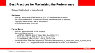 Best Practices for Maximizing the Performance
•

Regular Health check to be performed

•

Database
–
–
–
–

•

Sufficient resource CPU/RAM available (20 - 30% free RAM/CPU is healthy)
Sar & Top process has to be examined (Store it ; can be used later to compare)
Ensure init.ora parameters are as per standard
AWR/Statspack report examined

Forms Server
–
–

Sufficient resource RAM & SWAP available
Spinning of forms process
set FORMS_RECORD_GROUP_MAX=10000 (Doc ID 745711.1)
Disable Cancel Query “FND: Enable Cancel Query” to ‘No’
• Tweak FORMS60_CATCHTERM & FORMS_CATCHTERM
Servlet Vs Socket Mode https://blogs.oracle.com/stevenChan/entry/which_is_better_forms_servlet_or_socket_mode
•
•

–

•

43

Note 384241.1 - Using Forms Socket Mode with Oracle E-Business Suite Release 12

Copyright © 2011, Oracle and/or its affiliates. All rights reserved.

 