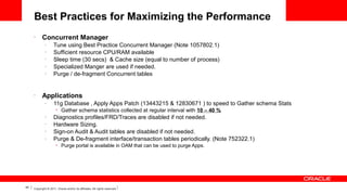 Best Practices for Maximizing the Performance
•

Concurrent Manager
–
–
–
–
–

•

Tune using Best Practice Concurrent Manager (Note 1057802.1)
Sufficient resource CPU/RAM available
Sleep time (30 secs) & Cache size (equal to number of process)
Specialized Manger are used if needed.
Purge / de-fragment Concurrent tables

Applications
–

11g Database , Apply Apps Patch (13443215 & 12830671 ) to speed to Gather schema Stats
•

–
–
–
–

•

44

Gather schema statistics collected at regular interval with 10 – 40 %

Diagnostics profiles/FRD/Traces are disabled if not needed.
Hardware Sizing.
Sign-on Audit & Audit tables are disabled if not needed.
Purge & De-fragment interface/transaction tables periodically. (Note 752322.1)
Purge portal is available in OAM that can be used to purge Apps.

Copyright © 2011, Oracle and/or its affiliates. All rights reserved.

 