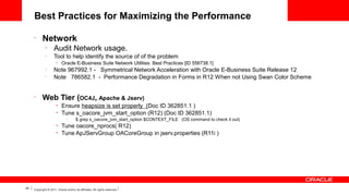 Best Practices for Maximizing the Performance
•

Network
–

Audit Network usage.

–

Tool to help identify the source of of the problem
•

–
–

•

Oracle E-Business Suite Network Utilities: Best Practices [ID 556738.1]

Note 967992.1 - Symmetrical Network Acceleration with Oracle E-Business Suite Release 12
Note 786582.1 - Performance Degradation in Forms in R12 When not Using Swan Color Scheme

Web Tier (OC4J, Apache & Jserv)
•
•

Ensure heapsize is set properly (Doc ID 362851.1 )
Tune s_oacore_jvm_start_option (R12) (Doc ID 362851.1)
–

•
•

45

$ grep s_oacore_jvm_start_option $CONTEXT_FILE (OS command to check it out)

Tune oacore_nprocs( R12)
Tune ApJServGroup OACoreGroup in jserv.properties (R11i )

Copyright © 2011, Oracle and/or its affiliates. All rights reserved.

 